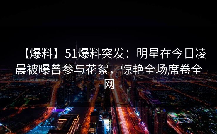 【爆料】51爆料突发:明星在今日凌晨被曝曾参与花絮,惊艳全场席卷全网 【爆料】51爆料突发:明星在今日凌晨被曝曾参与花絮,惊艳全场席卷全网