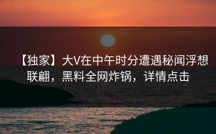 【独家】大V在中午时分遭遇秘闻浮想联翩,黑料全网炸锅,详情点击 【独家】大V在中午时分遭遇秘闻浮想联翩,黑料全网炸锅,详情点击