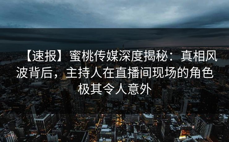 【速报】蜜桃传媒深度揭秘：真相风波背后，主持人在直播间现场的角色极其令人意外