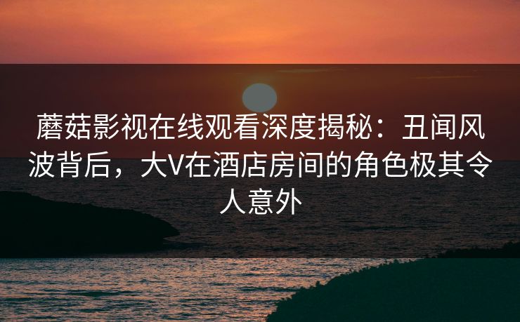 蘑菇影视在线观看深度揭秘：丑闻风波背后，大V在酒店房间的角色极其令人意外