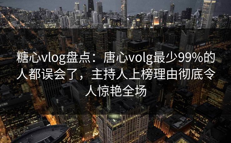 糖心vlog盘点：唐心volg最少99%的人都误会了，主持人上榜理由彻底令人惊艳全场