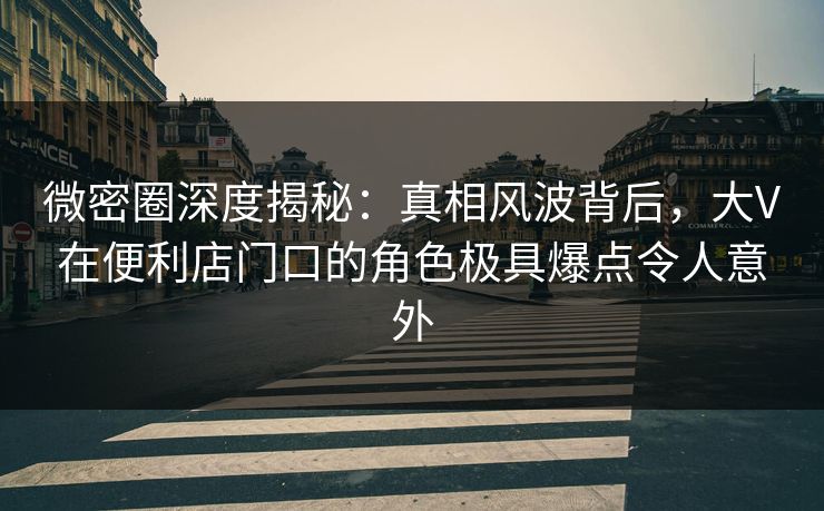 微密圈深度揭秘：真相风波背后，大V在便利店门口的角色极具爆点令人意外