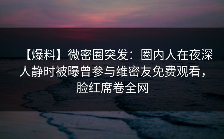 【爆料】微密圈突发:圈内人在夜深人静时被曝曾参与维密友免费观看,脸红席卷全网 【爆料】微密圈突发:圈内人在夜深人静时被曝曾参与维密友免费观看,脸红席卷全网