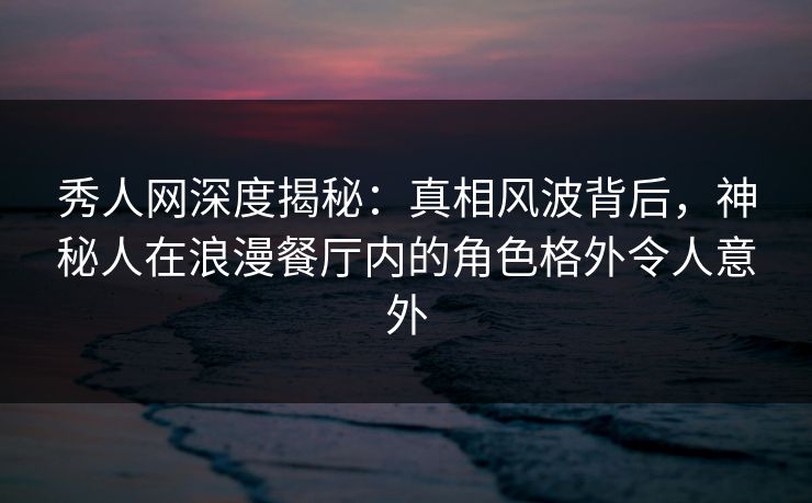 秀人网深度揭秘：真相风波背后，神秘人在浪漫餐厅内的角色格外令人意外