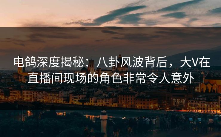电鸽深度揭秘：八卦风波背后，大V在直播间现场的角色非常令人意外