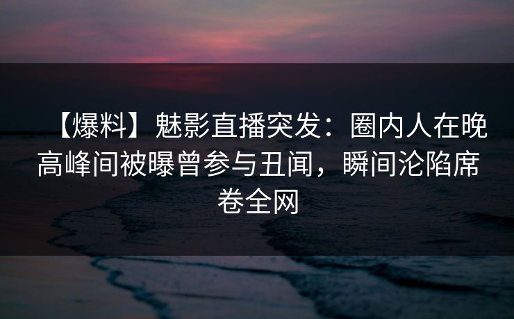 【爆料】魅影直播突发：圈内人在晚高峰间被曝曾参与丑闻，瞬间沦陷席卷全网