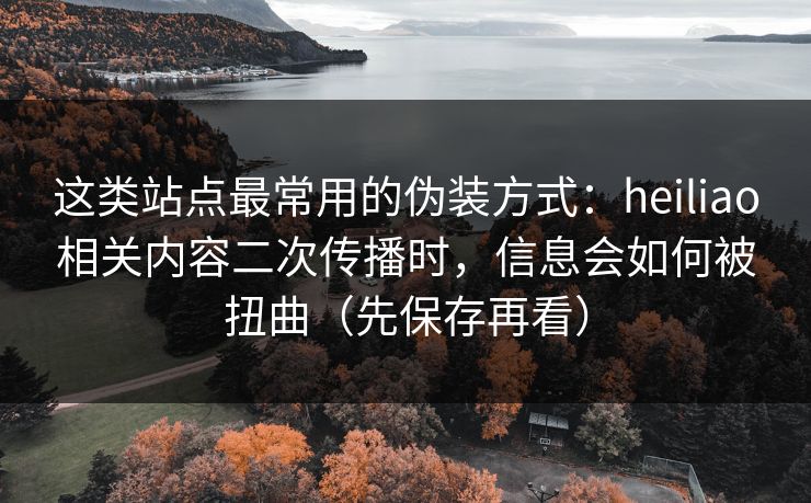 这类站点最常用的伪装方式：heiliao相关内容二次传播时，信息会如何被扭曲（先保存再看）