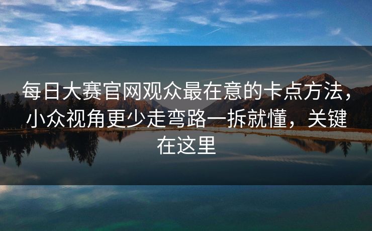 每日大赛官网观众最在意的卡点方法，小众视角更少走弯路一拆就懂，关键在这里