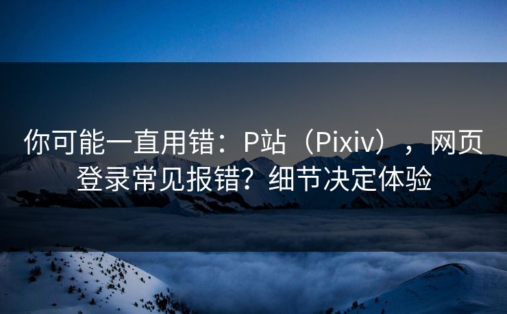 你可能一直用错：P站（Pixiv），网页登录常见报错？细节决定体验