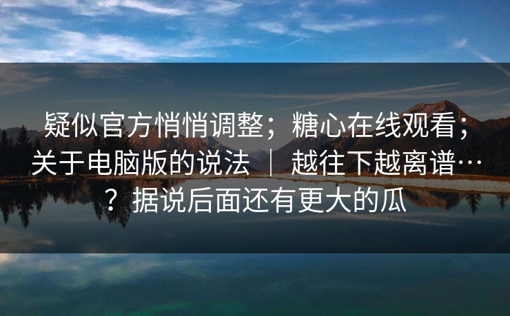 疑似官方悄悄调整；糖心在线观看；关于电脑版的说法 ｜ 越往下越离谱…？据说后面还有更大的瓜