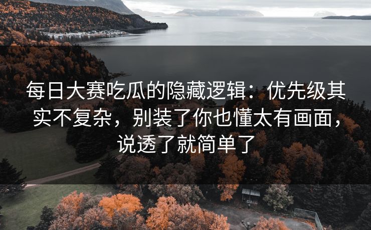 每日大赛吃瓜的隐藏逻辑：优先级其实不复杂，别装了你也懂太有画面，说透了就简单了