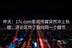 昨天：17c.com影视传媒突然冲上热榜：评论区炸了指向同一个细节