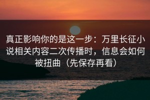 真正影响你的是这一步：万里长征小说相关内容二次传播时，信息会如何被扭曲（先保存再看）