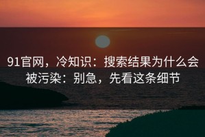 91官网，冷知识：搜索结果为什么会被污染：别急，先看这条细节