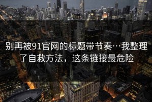别再被91官网的标题带节奏…我整理了自救方法，这条链接最危险