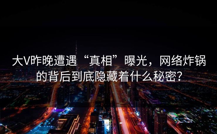 大V昨晚遭遇“真相”曝光，网络炸锅的背后到底隐藏着什么秘密？