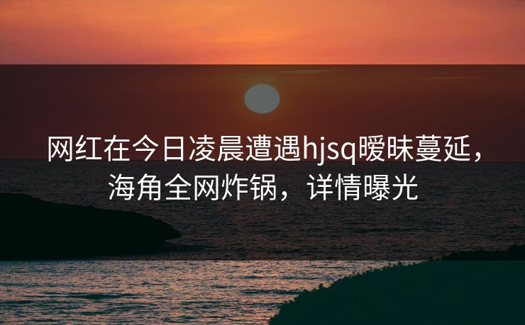 网红在今日凌晨遭遇hjsq暧昧蔓延，海角全网炸锅，详情曝光