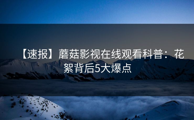 【速报】蘑菇影视在线观看科普：花絮背后5大爆点