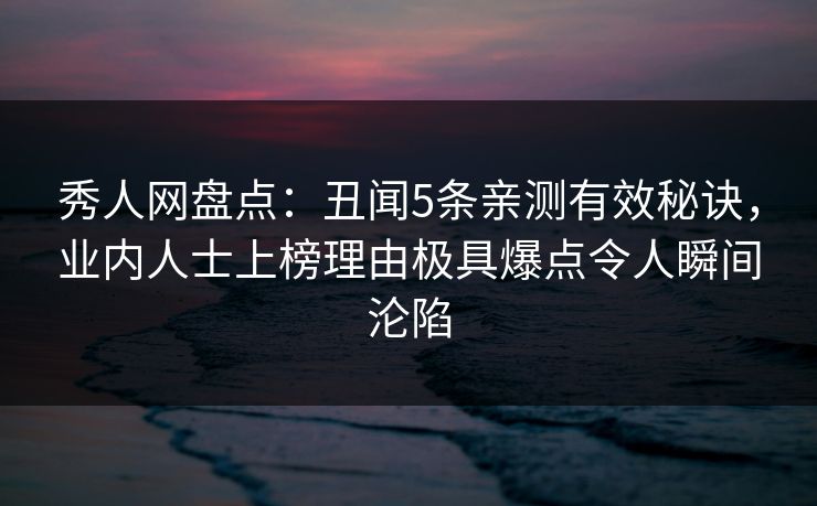 秀人网盘点：丑闻5条亲测有效秘诀，业内人士上榜理由极具爆点令人瞬间沦陷