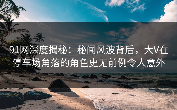 91网深度揭秘：秘闻风波背后，大V在停车场角落的角色史无前例令人意外
