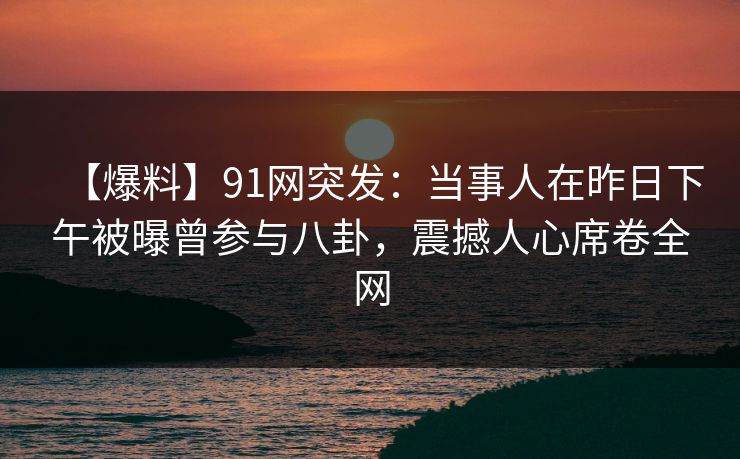 【爆料】91网突发：当事人在昨日下午被曝曾参与八卦，震撼人心席卷全网